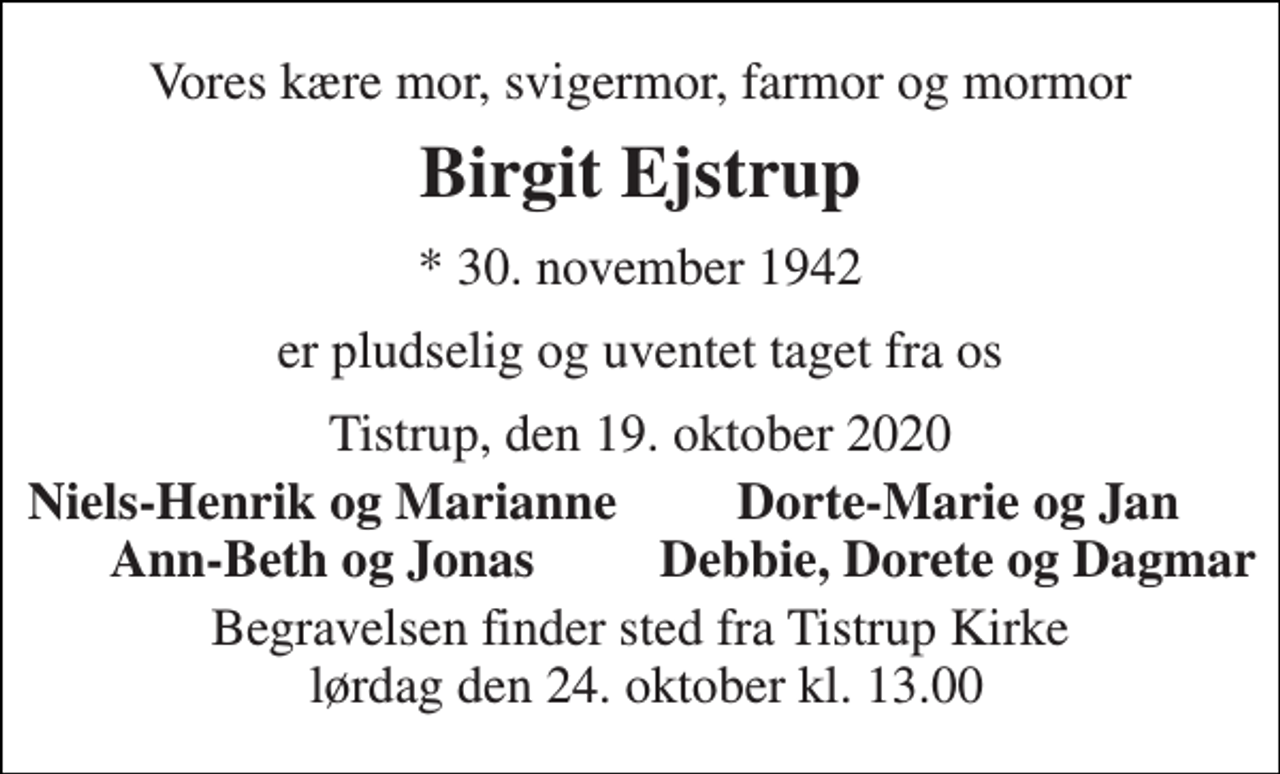 <p>Vores kære mor, svigermor, farmor og mormor<br />Birgit Ejstrup<br />* 30. november 1942<br />er pludselig og uventet taget fra os<br />Tistrup, den 19. oktober 2020<br />Niels-Henrik og Marianne<br />Dorte-Marie og Jan<br />Ann-Beth og Jonas<br />Debbie, Dorete og Dagmar<br />Begravelsen finder sted fra Tistrup Kirke lørdag den 24. oktober kl. 13.00</p>