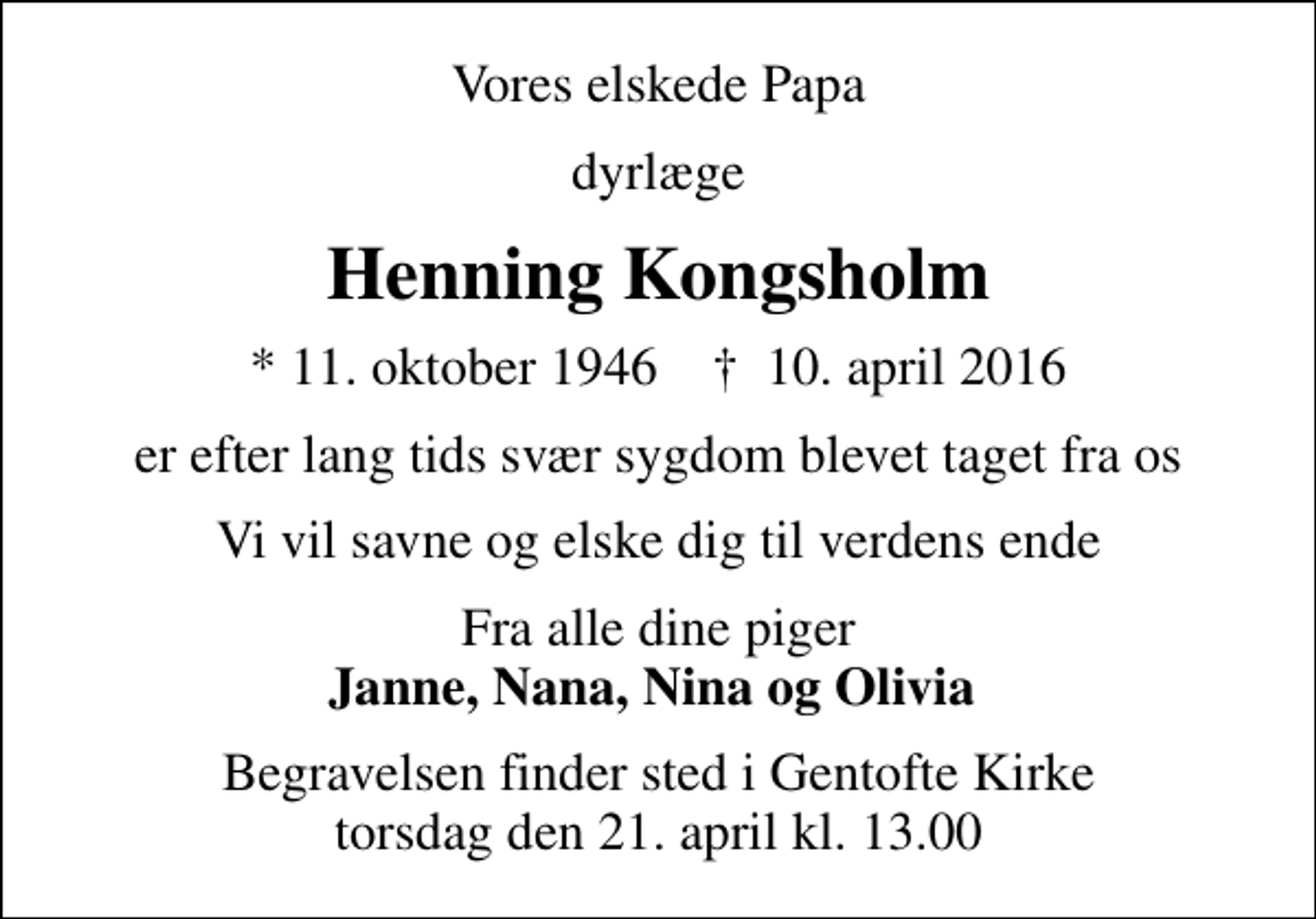 <p>Vores elskede Papa<br />dyrlæge<br />Henning Kongsholm<br />* 11. oktober 1946 ✝ 10. april 2016<br />er efter lang tids svær sygdom blevet taget fra os<br />Vi vil savne og elske dig til verdens ende<br />Fra alle dine piger <em>Janne, Nana, Nina og Olivia<br />Begravelsen finder sted i Gentofte Kirke torsdag den 21. april kl. 13.00</em></p>