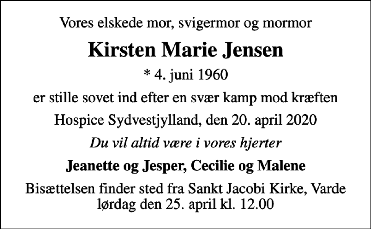 <p>Vores elskede mor, svigermor og mormor<br />Kirsten Marie Jensen<br />* 4. juni 1960<br />er stille sovet ind efter en svær kamp mod kræften<br />Hospice Sydvestjylland, den 20. april 2020<br />Du vil altid være i vores hjerter<br />Jeanette og Jesper, Cecilie og Malene<br />Bisættelsen finder sted fra Sankt Jacobi Kirke, Varde lørdag den 25. april kl. 12.00</p>