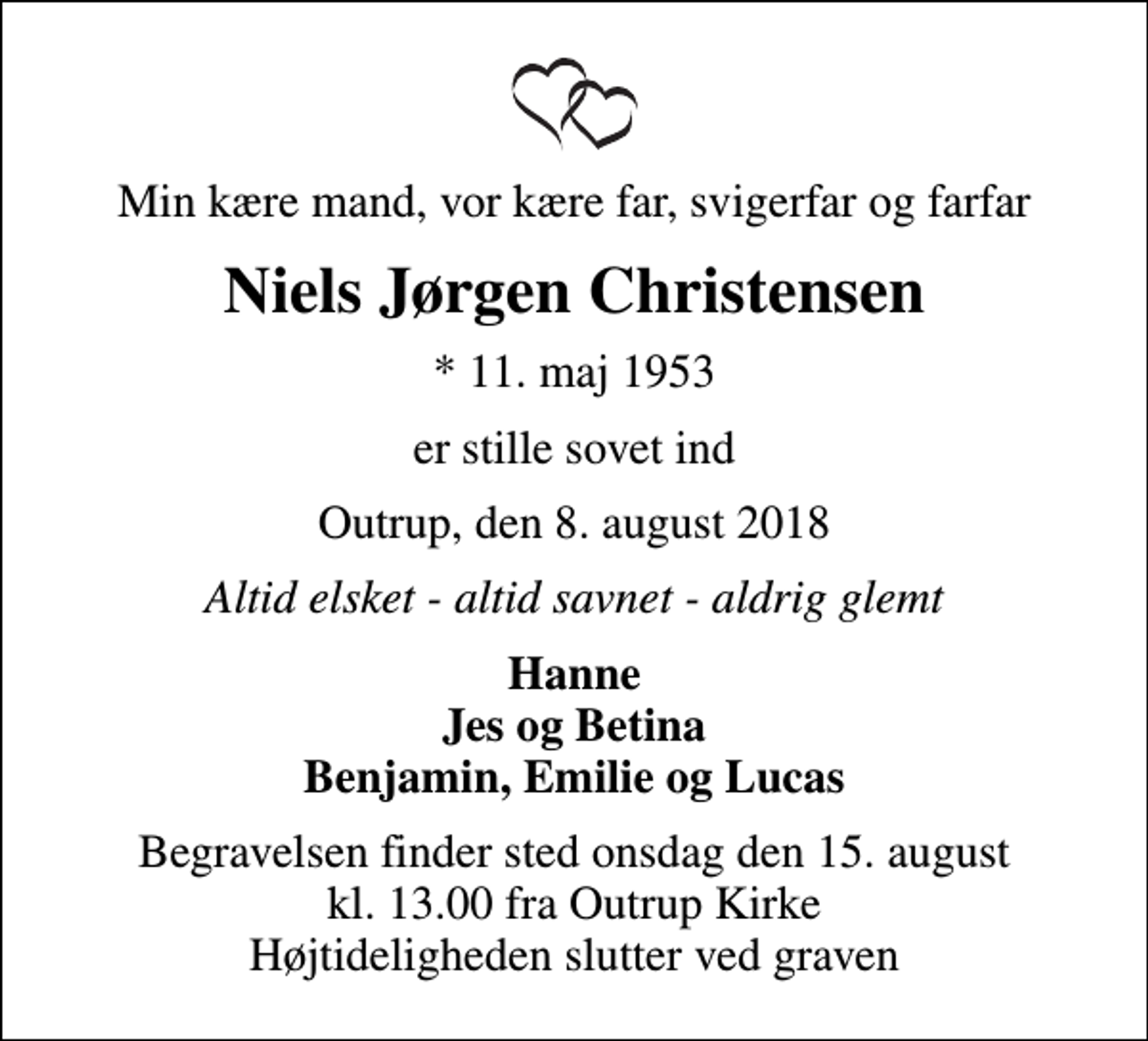 <p>Min kære mand, vor kære far, svigerfar og farfar<br />Niels Jørgen Christensen<br />* 11. maj 1953<br />er stille sovet ind<br />Outrup, den 8. august 2018<br />Altid elsket - altid savnet - aldrig glemt<br />Hanne Jes og Betina Benjamin, Emilie og Lucas<br />Begravelsen finder sted onsdag den 15. august kl. 13.00 fra Outrup Kirke Højtideligheden slutter ved graven</p>