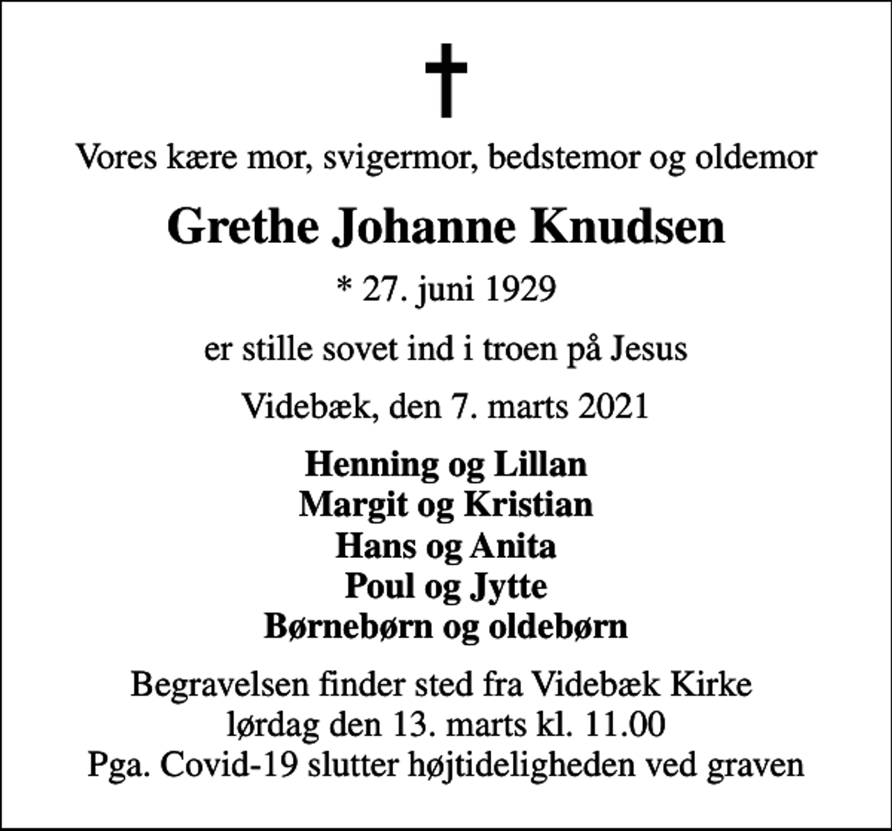 <p>Vores kære mor, svigermor, bedstemor og oldemor<br />Grethe Johanne Knudsen<br />* 27. juni 1929<br />er stille sovet ind i troen på Jesus<br />Videbæk, den 7. marts 2021<br />Henning og Lillan Margit og Kristian Hans og Anita Poul og Jytte Børnebørn og oldebørn<br />Begravelsen finder sted fra Videbæk Kirke lørdag den 13. marts kl. 11.00 Pga. Covid-19 slutter højtideligheden ved graven</p>