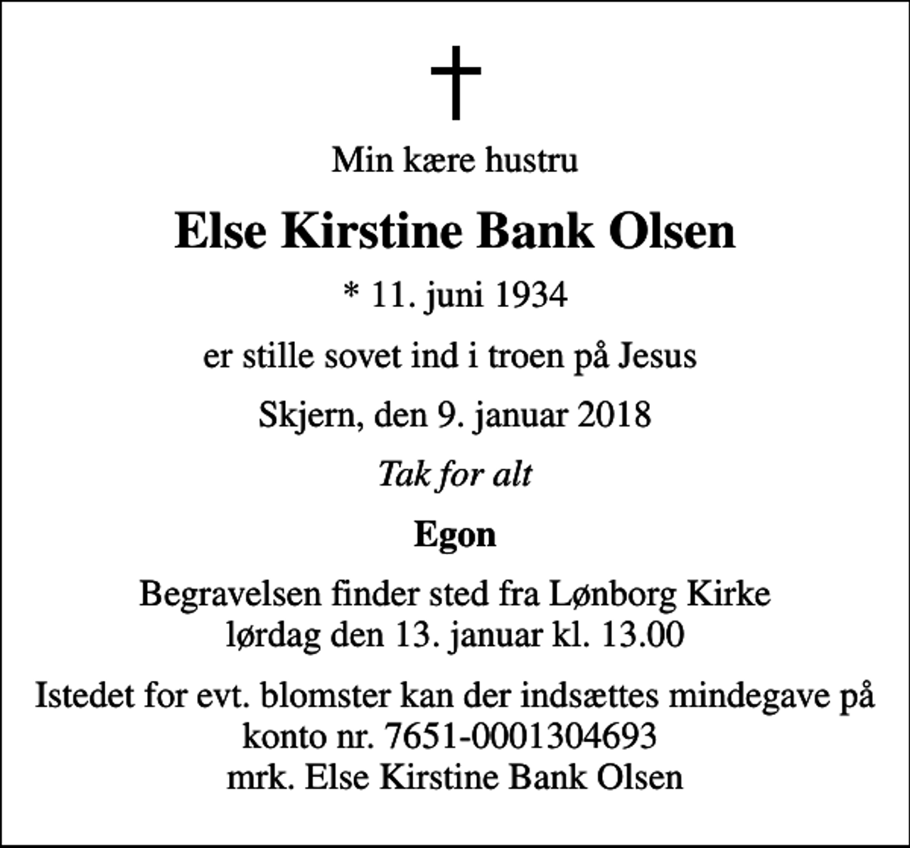 <p>Min kære hustru<br />Else Kirstine Bank Olsen<br />* 11. juni 1934<br />er stille sovet ind i troen på Jesus<br />Skjern, den 9. januar 2018<br />Tak for alt<br />Egon<br />Begravelsen finder sted fra Lønborg Kirke lørdag den 13. januar kl. 13.00<br />Istedet for evt. blomster kan der indsættes mindegave på konto nr. 7651-0001304693 mrk. Else Kirstine Bank Olsen</p>