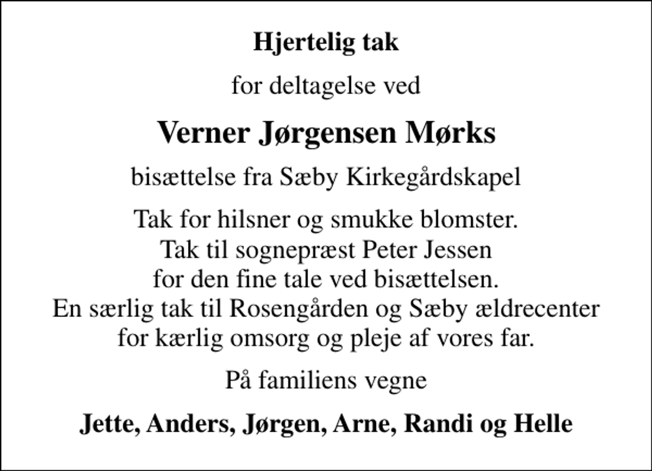 <p>Hjertelig tak<br />for deltagelse ved<br />Verner Jørgensen Mørks<br />bisættelse fra Sæby Kirkegårdskapel<br />Tak for hilsner og smukke blomster. Tak til sognepræst Peter Jessen for den fine tale ved bisættelsen. En særlig tak til Rosengården og Sæby ældrecenter for kærlig omsorg og pleje af vores far.<br />På familiens vegne<br />Jette, Anders, Jørgen, Arne, Randi og Helle</p>