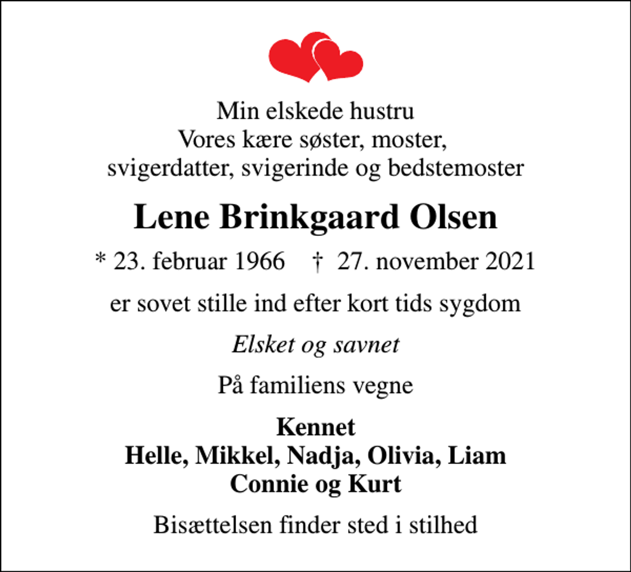 <p>Min elskede hustru Vores kære søster, moster, svigerdatter, svigerinde og bedstemoster<br />Lene Brinkgaard Olsen<br />* 23. februar 1966 ✝ 27. november 2021<br />er sovet stille ind efter kort tids sygdom<br />Elsket og savnet<br />På familiens vegne<br />Kennet Helle, Mikkel, Nadja, Olivia, Liam Connie og Kurt<br />Bisættelsen finder sted i stilhed</p>