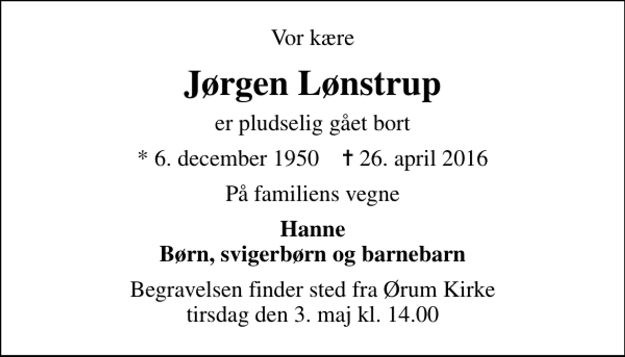 <p>Vor kære<br />Jørgen Lønstrup<br />er pludselig gået bort<br />* 6. december 1950 ✝ 26. april 2016<br />På familiens vegne<br />Hanne Børn, svigerbørn og barnebarn<br />Begravelsen finder sted fra Ørum Kirke tirsdag den 3. maj kl. 14.00</p>
