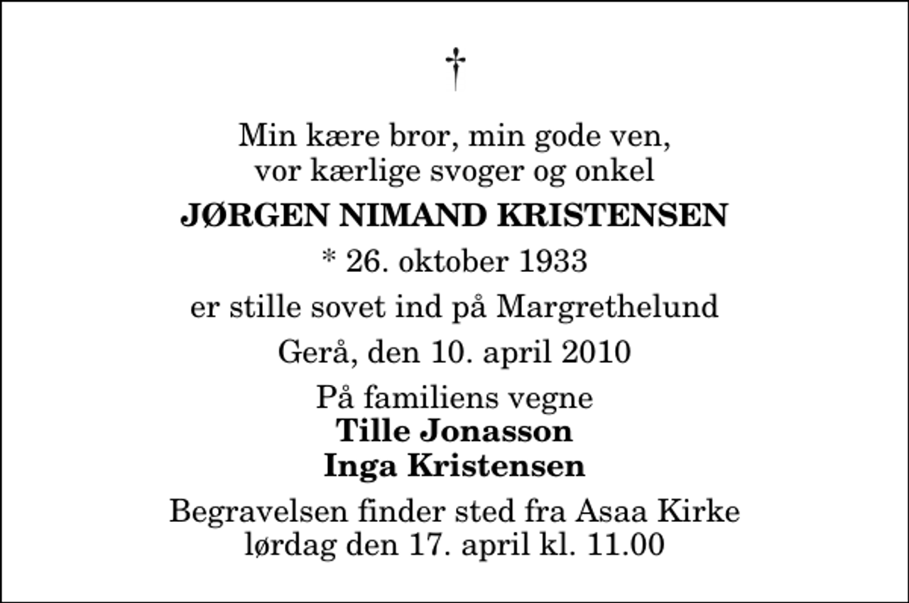 <p>Min kære bror, min gode ven, vor kærlige svoger og onkel<br />Jørgen Nimand Kristensen<br />* 26. oktober 1933<br />er stille sovet ind på Margrethelund<br />Gerå, den 10. april 2010<br />På familiens vegne<br />Tille Jonasson Inga Kristensen<br />Begravelsen finder sted fra Aså Kirke lørdag den 17. april kl. 11.00</p>