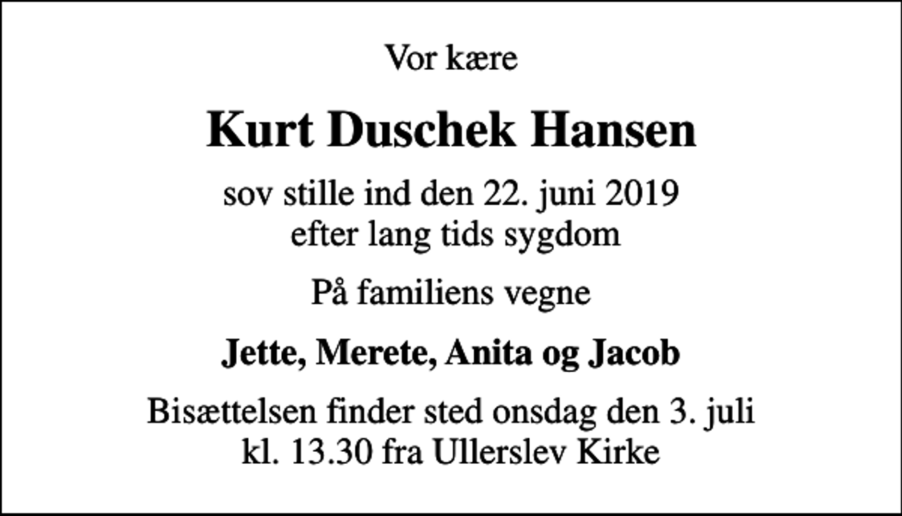 <p>Vor kære<br />Kurt Duschek Hansen<br />sov stille ind den 22. juni 2019 efter lang tids sygdom<br />På familiens vegne<br />Jette, Merete, Anita og Jacob<br />Bisættelsen finder sted onsdag den 3. juli kl. 13.30 fra Ullerslev Kirke</p>