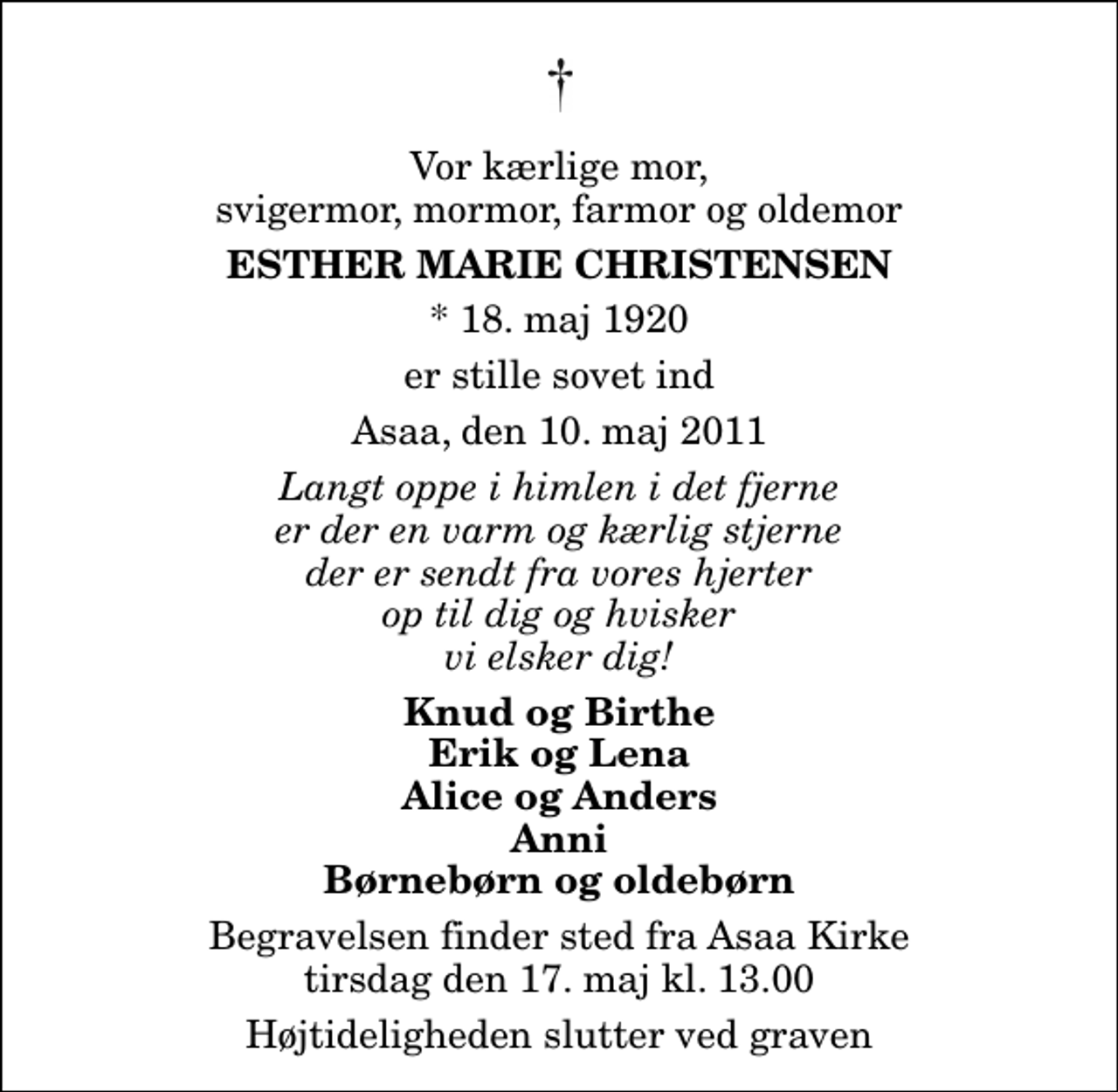 <p>Vor kærlige mor, svigermor, mormor, farmor og oldemor<br />Esther Marie Christensen<br />* 18. maj 1920<br />er stille sovet ind<br />Asaa, den 10. maj 2011<br />Langt oppe i himlen i det fjerne er der en varm og kærlig stjerne der er sendt fra vores hjerter op til dig og hvisker vi elsker dig!<br />Knud og Birthe Erik og Lena Alice og Anders Anni Børnebørn og oldebørn<br />Begravelsen finder sted fra Aså Kirke tirsdag den 17. maj kl. 13.00 Højtideligheden slutter ved graven</p>