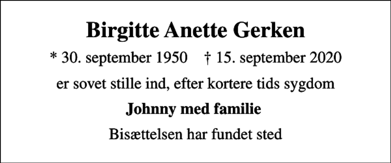 <p>Birgitte Anette Gerken<br />* 30. september 1950 ✝ 15. september 2020<br />er sovet stille ind, efter kortere tids sygdom<br />Johnny med familie<br />Bisættelsen har fundet sted</p>