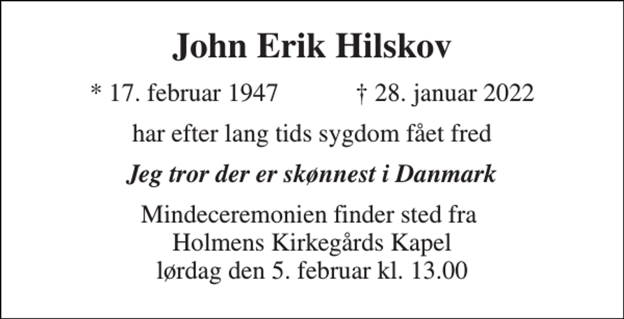 <p>John Erik Hilskov<br />★​ 17. februar 1947​ ✝​ 28. januar 2022<br />har efter lang tids sygdom fået fred<br />Jeg tror der er skønnest i Danmark<br />Mindeceremonien finder sted fra Holmens Kirkegårds Kapel lørdag den 5. februar​ kl. 13.00</p>
