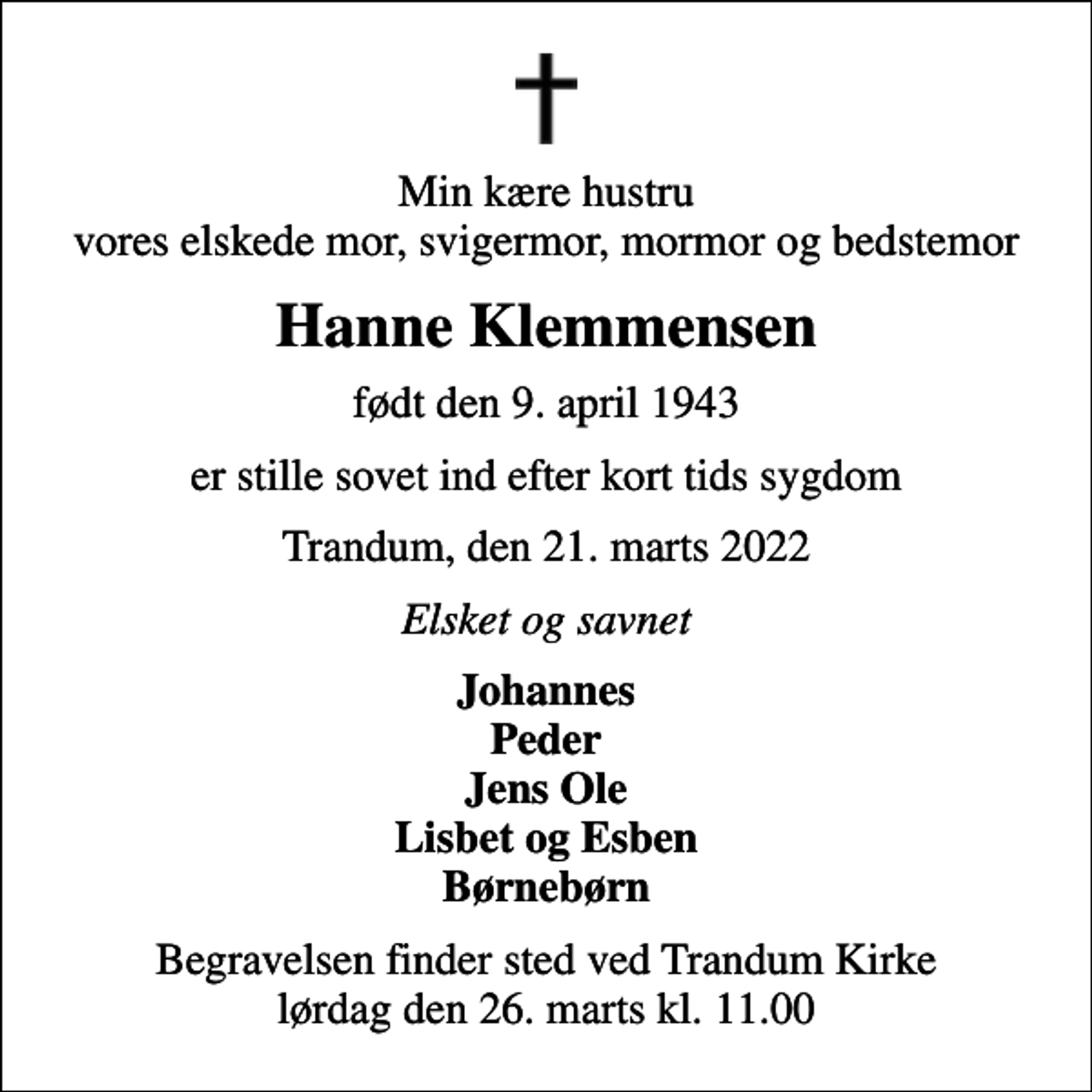 <p>Min kære hustru vores elskede mor, svigermor, mormor og bedstemor<br />Hanne Klemmensen<br />født den 9. april 1943<br />er stille sovet ind efter kort tids sygdom<br />Trandum, den 21. marts 2022<br />Elsket og savnet<br />Johannes Peder Jens Ole Lisbet og Esben Børnebørn<br />Begravelsen finder sted ved Trandum Kirke lørdag den 26. marts kl. 11.00</p>