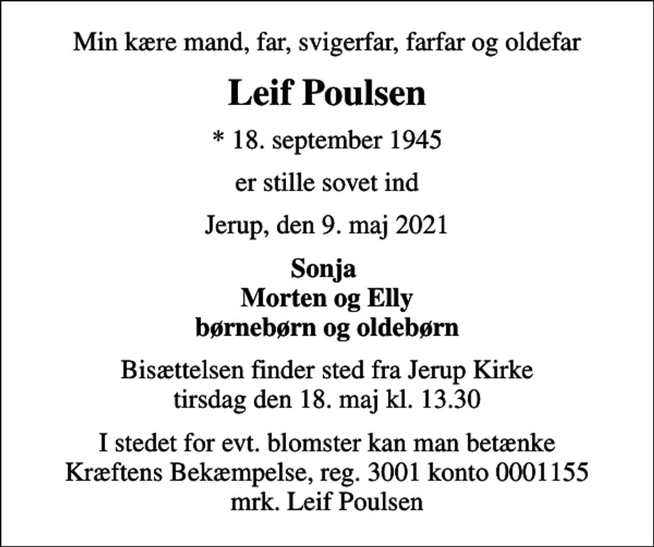 <p>Min kære mand, far, svigerfar, farfar og oldefar<br />Leif Poulsen<br />* 18. september 1945<br />er stille sovet ind<br />Jerup, den 9. maj 2021<br />Sonja Morten og Elly børnebørn og oldebørn<br />Bisættelsen finder sted fra Jerup Kirke tirsdag den 18. maj kl. 13.30<br />I stedet for evt. blomster kan man betænke<br />Kræftens Bekæmpelse reg.3001konto0001155mrk. Leif<br />Poulsen</p>