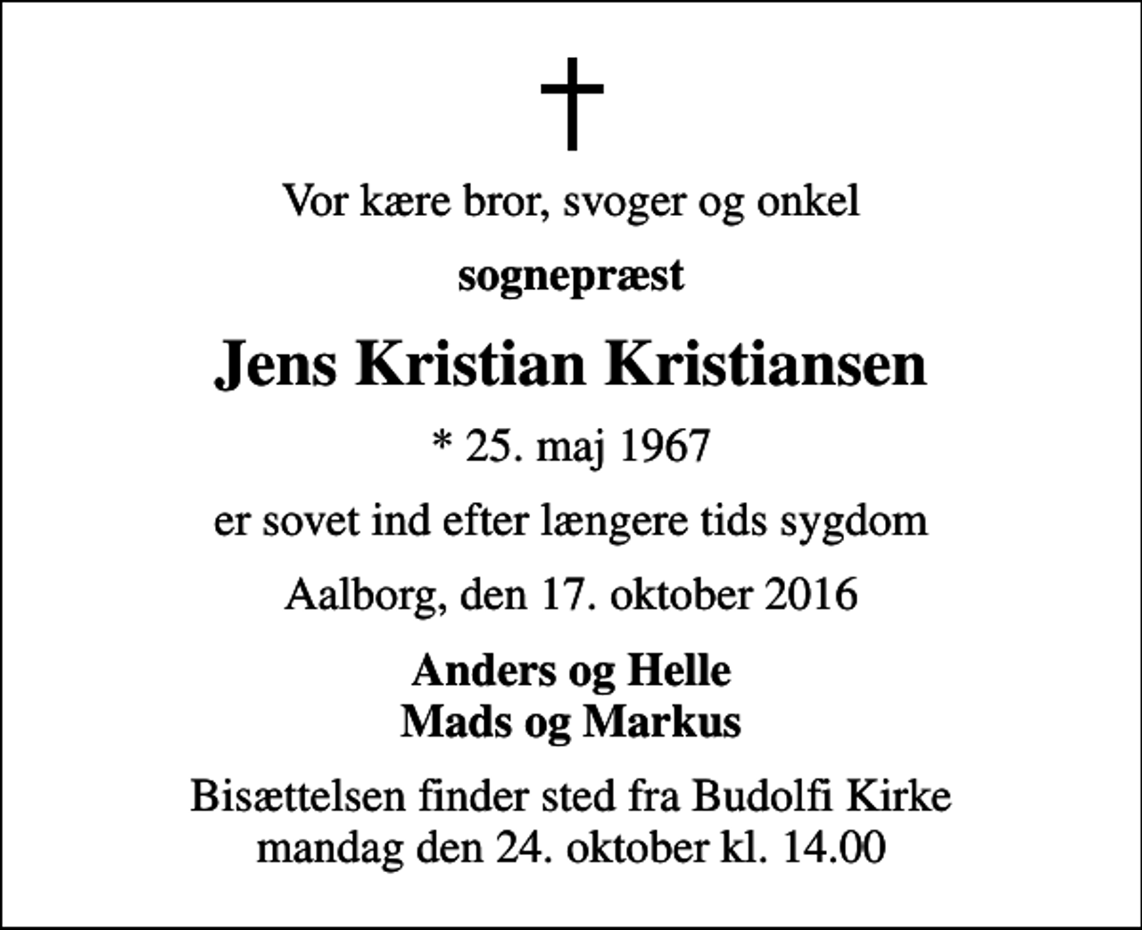 <p>Vor kære bror, svoger og onkel<br />sognepræst<br />Jens Kristian Kristiansen<br />* 25. maj 1967<br />er sovet ind efter længere tids sygdom<br />Aalborg, den 17. oktober 2016<br />Anders og Helle Mads og Markus<br />Bisættelsen finder sted fra Budolfi Kirke mandag den 24. oktober kl. 14.00</p>