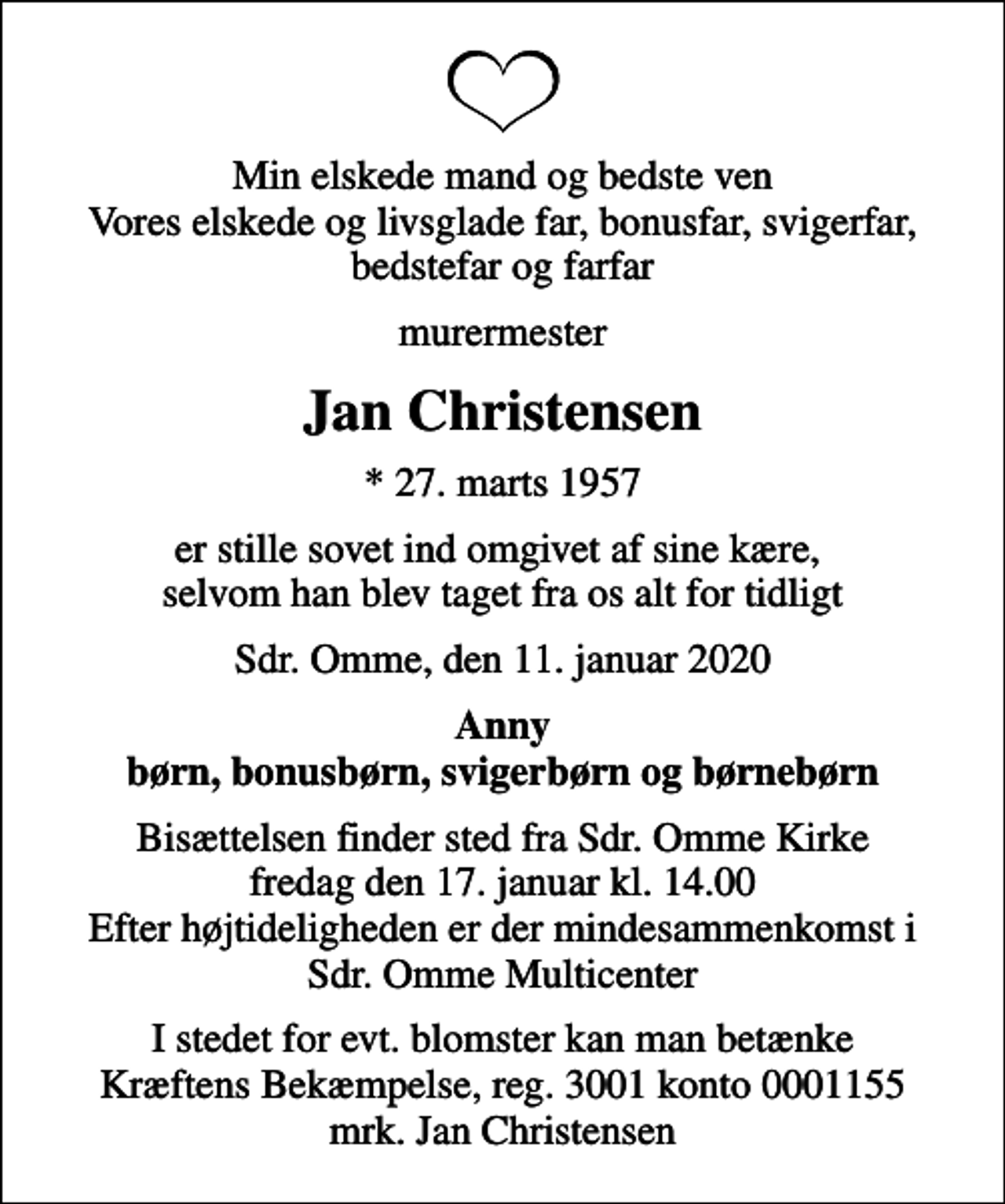 <p>Min elskede mand og bedste ven Vores elskede og livsglade far, bonusfar, svigerfar, bedstefar og farfar<br />murermester<br />Jan Christensen<br />* 27. marts 1957<br />er stille sovet ind omgivet af sine kære, selvom han blev taget fra os alt for tidligt<br />Sdr. Omme, den 11. januar 2020<br />Anny børn, bonusbørn, svigerbørn og børnebørn<br />Bisættelsen finder sted fra Sdr. Omme Kirke fredag den 17. januar kl. 14.00 Efter højtideligheden er der mindesammenkomst i Sdr. Omme Multicenter<br />I stedet for evt. blomster kan man betænke<br />Kræftens Bekæmpelse reg.3001konto0001155mrk. Jan<br />Christensen</p>