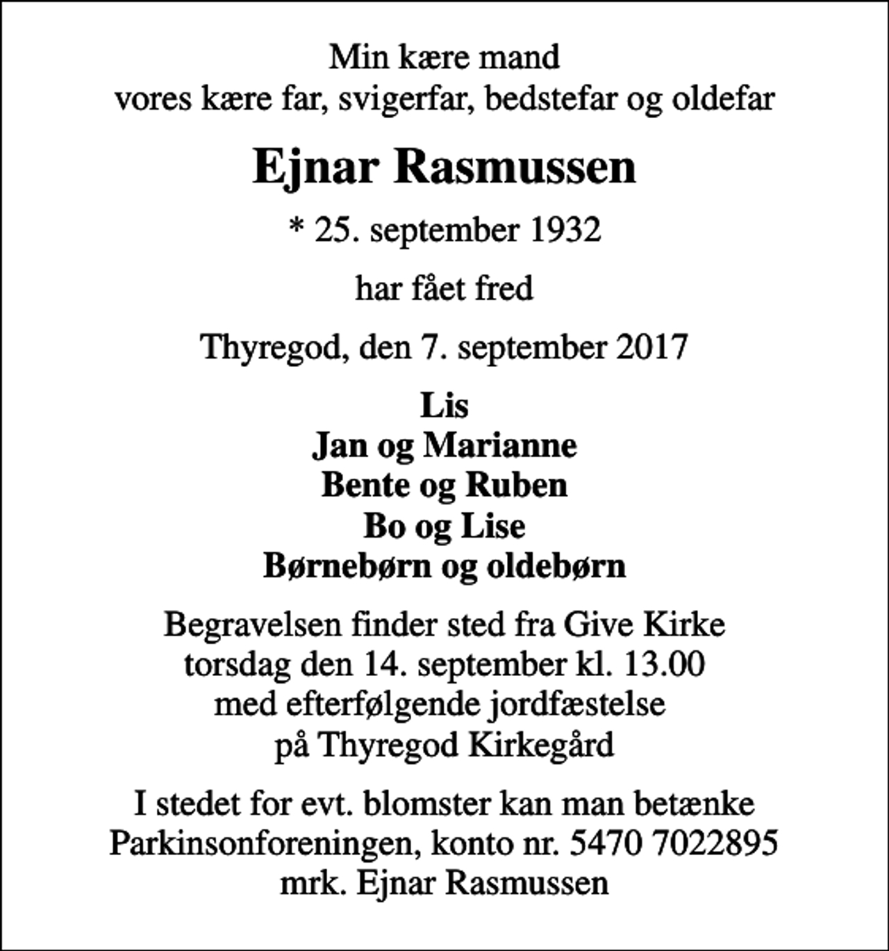 <p>Min kære mand vores kære far, svigerfar, bedstefar og oldefar<br />Ejnar Rasmussen<br />* 25. september 1932<br />har fået fred<br />Thyregod, den 7. september 2017<br />Lis Jan og Marianne Bente og Ruben Bo og Lise Børnebørn og oldebørn<br />Begravelsen finder sted fra Give Kirke torsdag den 14. september kl. 13.00 med efterfølgende jordfæstelse på Thyregod Kirkegård<br />I stedet for evt. blomster kan man betænke<br />Parkinsonforeningen kontonr.54707022895mrk. Ejnar<br />Rasmussen</p>
