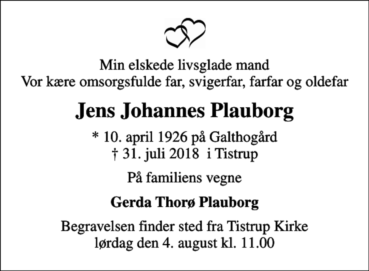 <p>Min elskede livsglade mand Vor kære omsorgsfulde far, svigerfar, farfar og oldefar<br />Jens Johannes Plauborg<br />* 10. april 1926 på Galthogård<br />✝ 31. juli 2018 i Tistrup<br />På familiens vegne<br />Gerda Thorø Plauborg<br />Begravelsen finder sted fra Tistrup Kirke lørdag den 4. august kl. 11.00</p>