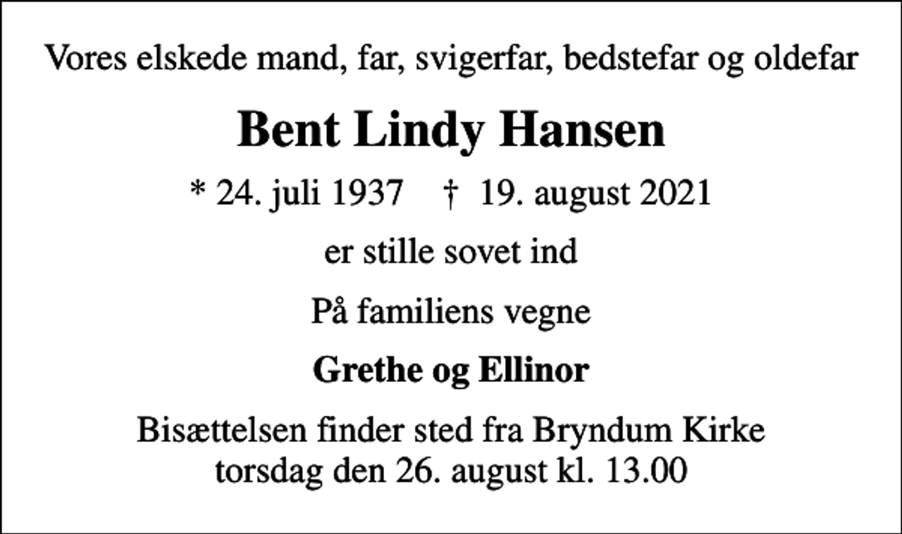 <p>Vores elskede mand, far, svigerfar, bedstefar og oldefar<br />Bent Lindy Hansen<br />* 24. juli 1937 ✝ 19. august 2021<br />er stille sovet ind<br />På familiens vegne<br />Grethe og Ellinor<br />Bisættelsen finder sted fra Bryndum Kirke torsdag den 26. august kl. 13.00</p>