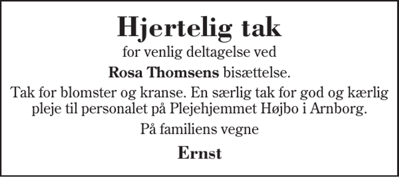 <p>Hjertelig tak<br />for venlig deltagelse ved<br />Rosa Thomsens bisættelse.<br />Tak for blomster og kranse. En særlig tak for god og kærlig pleje til personalet på Plejehjemmet Højbo i Arnborg.<br />På familiens vegne<br />Ernst</p>