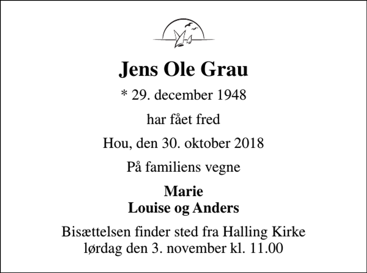 <p>Jens Ole Grau<br />* 29. december 1948<br />har fået fred<br />Hou, den 30. oktober 2018<br />På familiens vegne<br />Marie Louise og Anders<br />Bisættelsen finder sted fra Halling Kirke lørdag den 3. november kl. 11.00</p>
