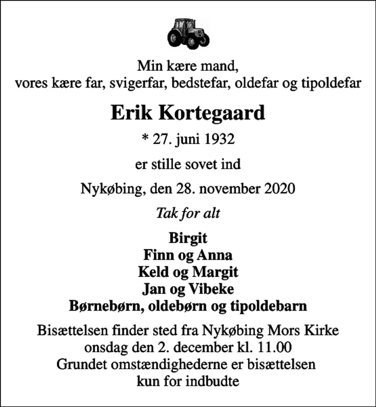 <p>Min kære mand, vores kære far, svigerfar, bedstefar, oldefar og tipoldefar<br />Erik Kortegaard<br />* 27. juni 1932<br />er stille sovet ind<br />Nykøbing, den 28. november 2020<br />Tak for alt<br />Birgit Finn og Anna Keld og Margit Jan og Vibeke Børnebørn, oldebørn og tipoldebarn<br />Bisættelsen finder sted fra Nykøbing Kirke onsdag den 2. december kl. 11.00 Grundet omstændighederne er bisættelsen kun for indbudte</p>