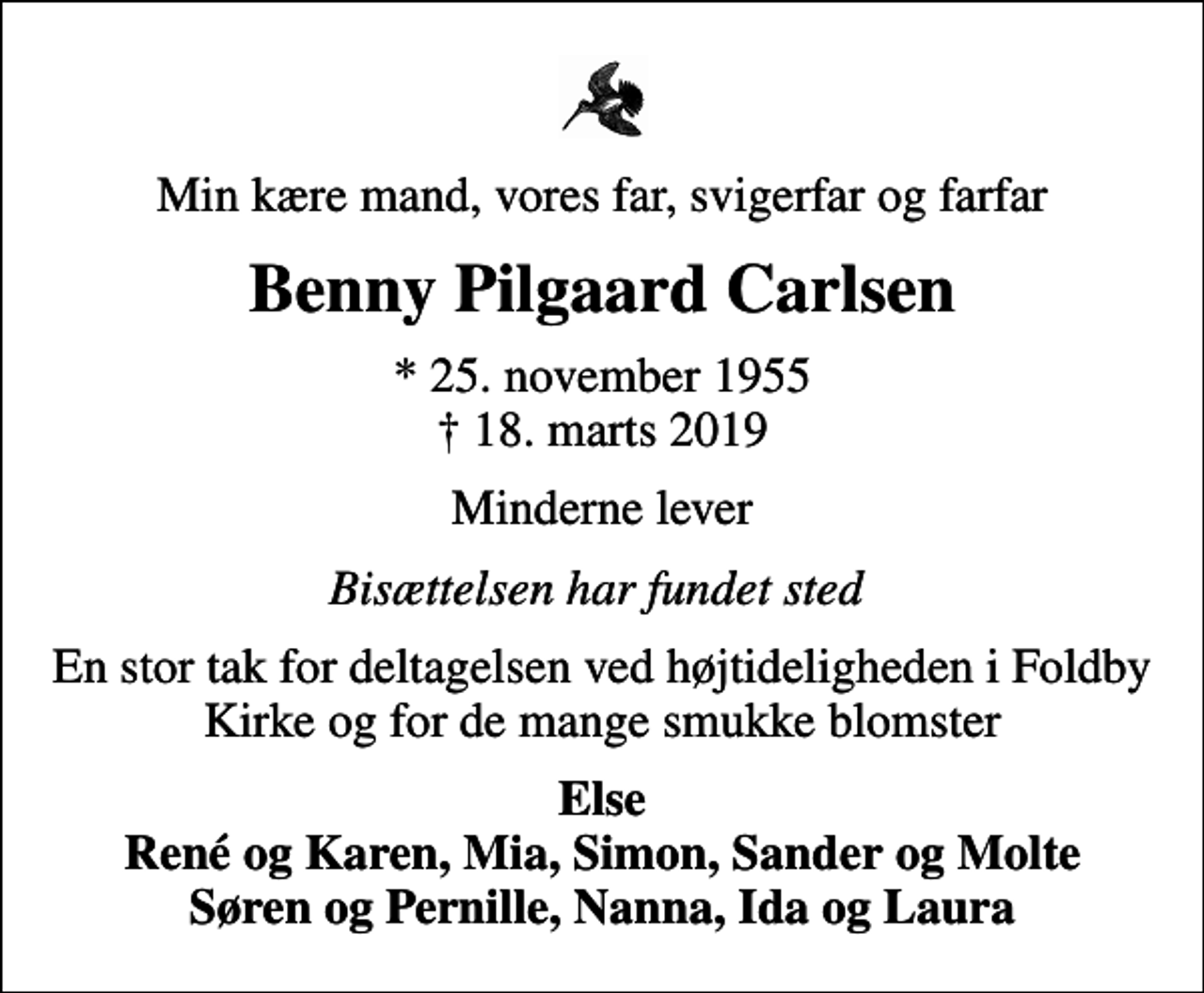 <p>Min kære mand, vores far, svigerfar og farfar<br />Benny Pilgaard Carlsen<br />* 25. november 1955<br />✝ 18. marts 2019<br />Minderne lever<br />Else René og Karen, Mia, Simon, Sander og Molte Søren og Pernille, Nanna, Ida og Laura<br />Bisættelsen finder sted fra Foldby Kirke lørdag den 23. marts kl. 14.00</p>