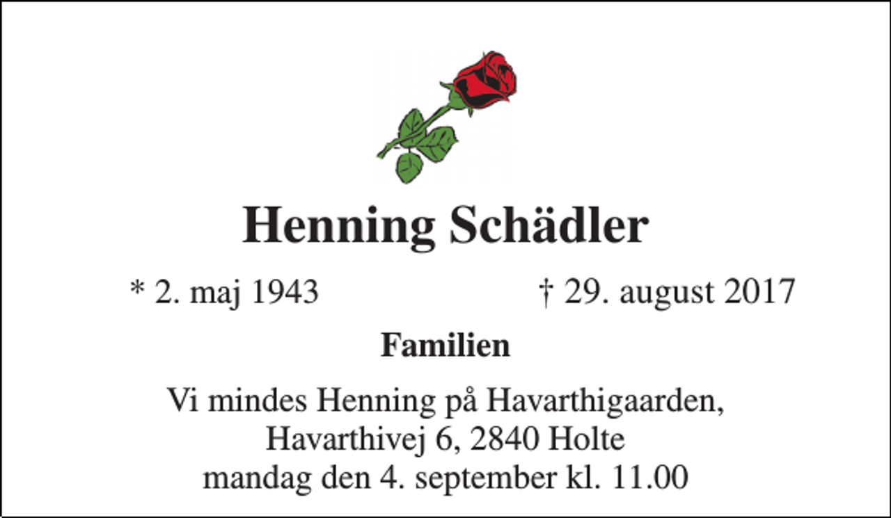 <p>Henning Schädler<br />* 2. maj 1943<br />† 29. august 2017<br />Familien<br />Vi mindes Henning på Havarthigaarden, Havarthivej 6, 2840 Holte mandag den 4. september kl. 11.00</p>
