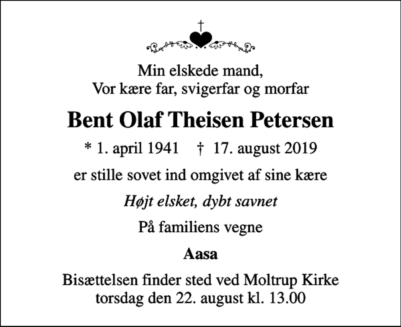 <p>Min elskede mand, Vor kære far, svigerfar og morfar<br />Bent Olaf Theisen Petersen<br />* 1. april 1941 ✝ 17. august 2019<br />er stille sovet ind omgivet af sine kære<br />Højt elsket, dybt savnet<br />På familiens vegne<br />Aasa<br />Bisættelsen finder sted ved Moltrup Kirke torsdag den 22. august kl. 13.00</p>