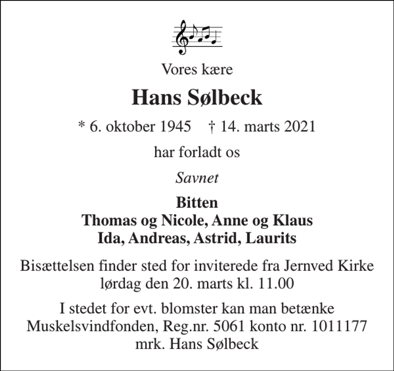 <p>Vores kære<br />Hans Sølbeck<br />*​ 6. oktober 1945​ †​ 14. marts 2021<br />har forladt os<br />Savnet<br />Bitten Thomas og Nicole, Anne og Klaus Ida, Andreas, Astrid, Laurits<br />Bisættelsen finder sted for inviterede fra Jernved Kirke lørdag den 20. marts kl. 11.00<br />I stedet for evt. blomster kan man betænke Muskelsvindfonden, Reg.nr. 5061 konto nr. 1011177 mrk. Hans Sølbeck</p>
