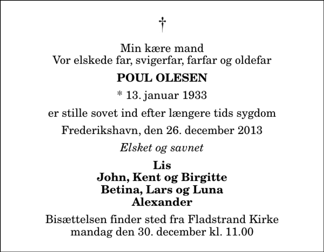 <p>Min kære mand Vor elskede far, svigerfar, farfar og oldefar<br />Poul Olesen<br />* 13. januar 1933<br />er stille sovet ind efter længere tids sygdom<br />Frederikshavn, den 26. december 2013<br />Elsket og savnet<br />Lis John, Kent og Birgitte Betina, Lars og Luna Alexander<br />Bisættelsen finder sted fra Fladstrand Kirke mandag den 30. december kl. 11.00</p>