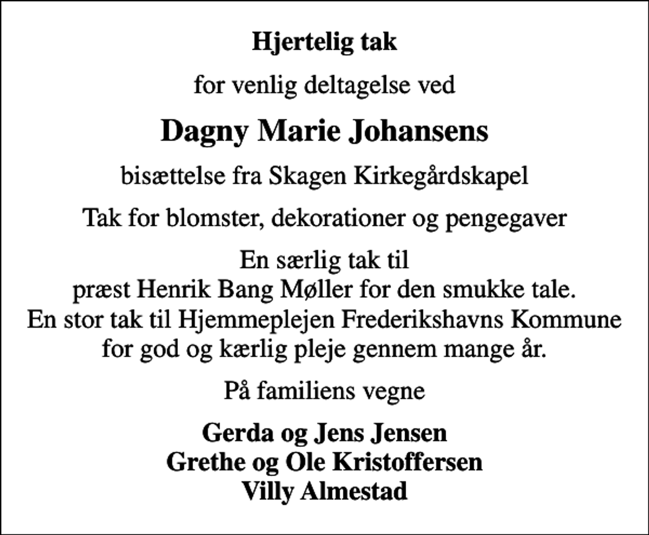 <p>Hjertelig tak<br />for venlig deltagelse ved<br />Dagny Marie Johansens<br />bisættelse fra Skagen Kirkegårdskapel<br />Tak for blomster, dekorationer og pengegaver<br />En særlig tak til præst Henrik Bang Møller for den smukke tale. En stor tak til Hjemmeplejen Frederikshavns Kommune for god og kærlig pleje gennem mange år.<br />På familiens vegne<br />Gerda og Jens Jensen Grethe og Ole Kristoffersen Villy Almestad</p>