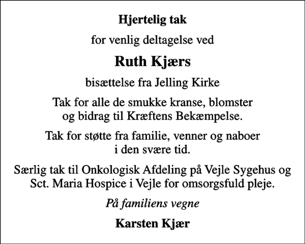 <p>Hjertelig tak<br />for venlig deltagelse ved<br />Ruth Kjærs<br />bisættelse fra Jelling Kirke<br />Tak for alle de smukke kranse, blomster og bidrag til Kræftens Bekæmpelse.<br />Tak for støtte fra familie, venner og naboer i den svære tid.<br />Særlig tak til Onkologisk Afdeling på Vejle Sygehus og Sct. Maria Hospice i Vejle for omsorgsfuld pleje.<br />På familiens vegne<br />Karsten Kjær</p>