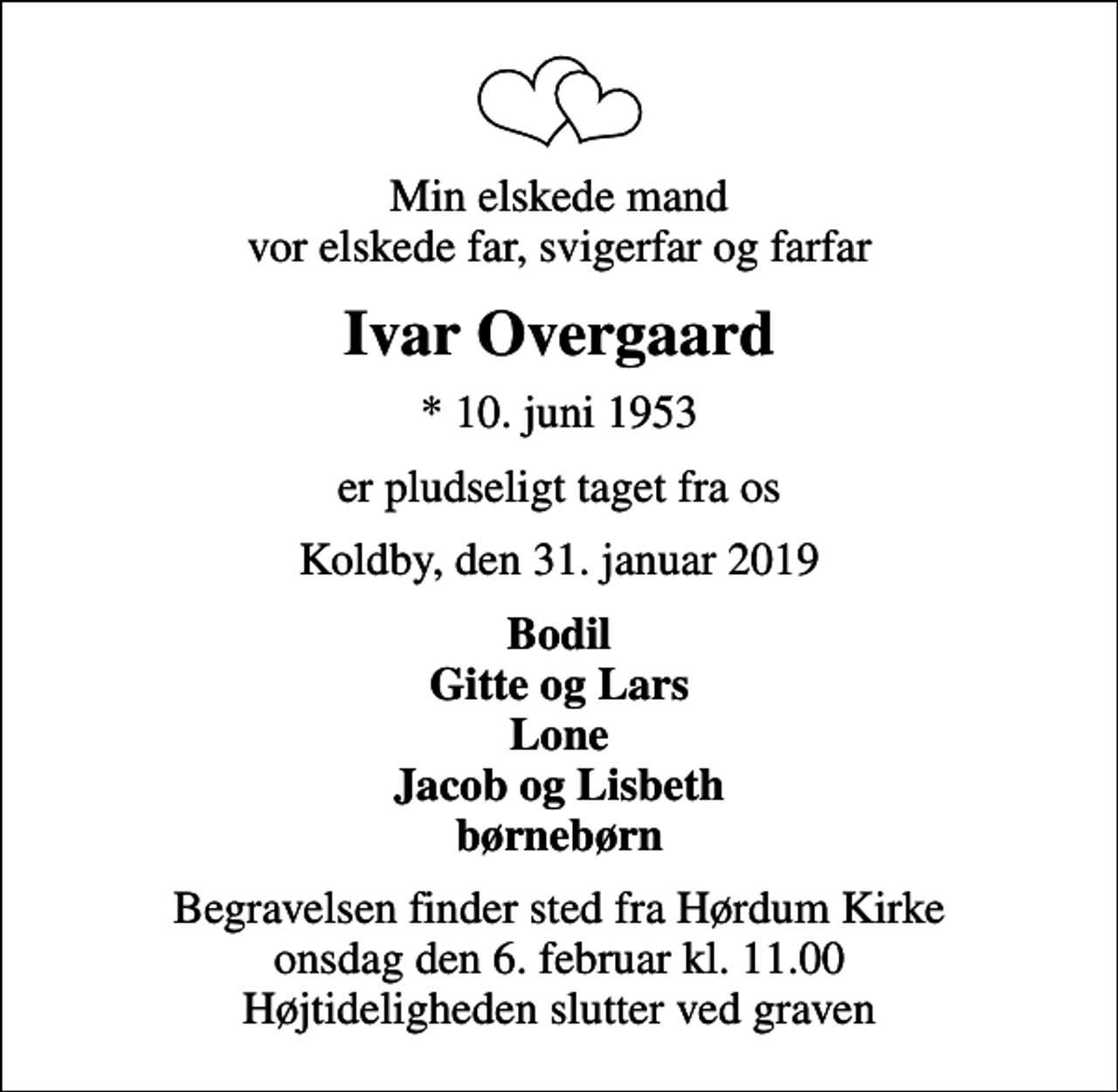 <p>Min elskede mand vor elskede far, svigerfar og farfar<br />Ivar Overgaard<br />* 10. juni 1953<br />er pludseligt taget fra os<br />Koldby, den 31. januar 2019<br />Bodil Gitte og Lars Lone Jacob og Lisbeth børnebørn<br />Begravelsen finder sted fra Hørdum Kirke onsdag den 6. februar kl. 11.00 Højtideligheden slutter ved graven</p>