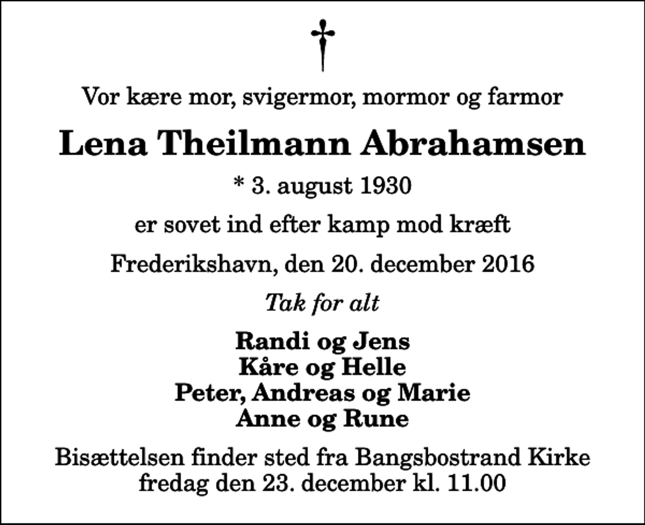 <p>Vor kære mor, svigermor, mormor og farmor<br />Lena Theilmann Abrahamsen<br />* 3. august 1930<br />er sovet ind efter kamp mod kræft<br />Frederikshavn, den 20. december 2016<br />Tak for alt<br />Randi og Jens Kåre og Helle Peter, Andreas og Marie Anne og Rune<br />Bisættelsen finder sted fra Bangsbostrand Kirke fredag den 23. december kl. 11.00</p>