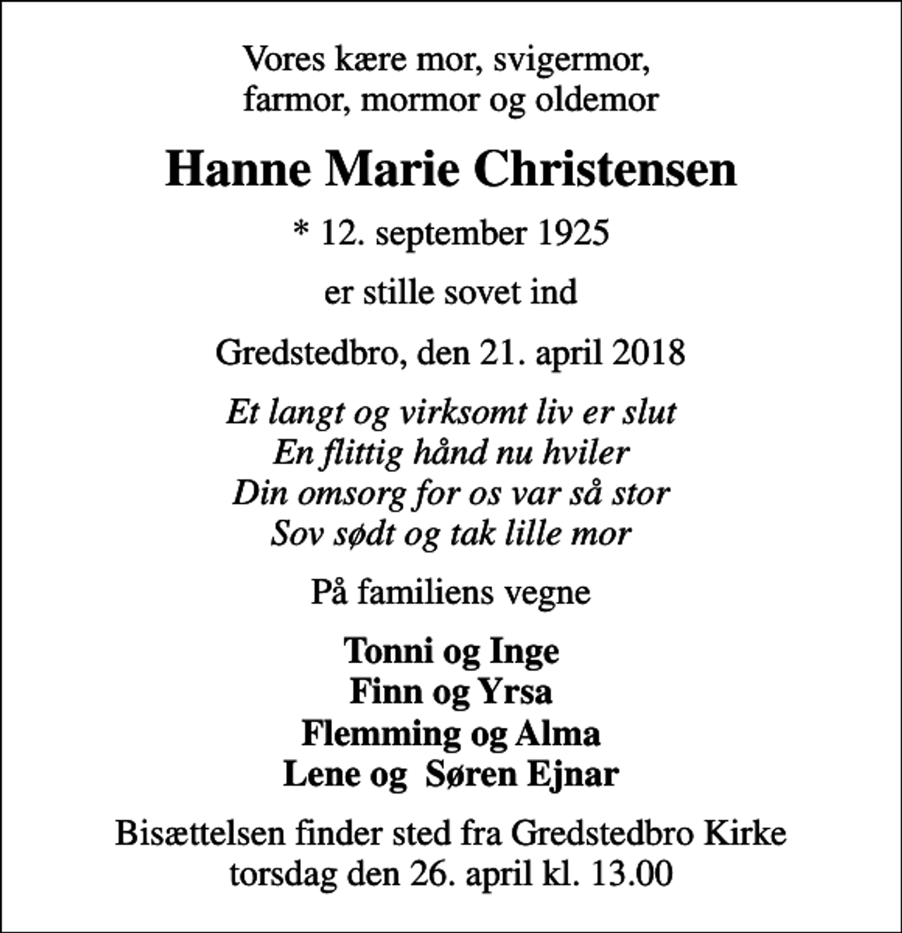 <p>Vores kære mor, svigermor, farmor, mormor og oldemor<br />Hanne Marie Christensen<br />* 12. september 1925<br />er stille sovet ind<br />Gredstedbro, den 21. april 2018<br />Et langt og virksomt liv er slut En flittig hånd nu hviler Din omsorg for os var så stor Sov sødt og tak lille mor<br />På familiens vegne<br />Tonni og Inge Finn og Yrsa Flemming og Alma Lene og Søren Ejnar<br />Bisættelsen finder sted fra Gredstedbro Kirke torsdag den 26. april kl. 13.00</p>