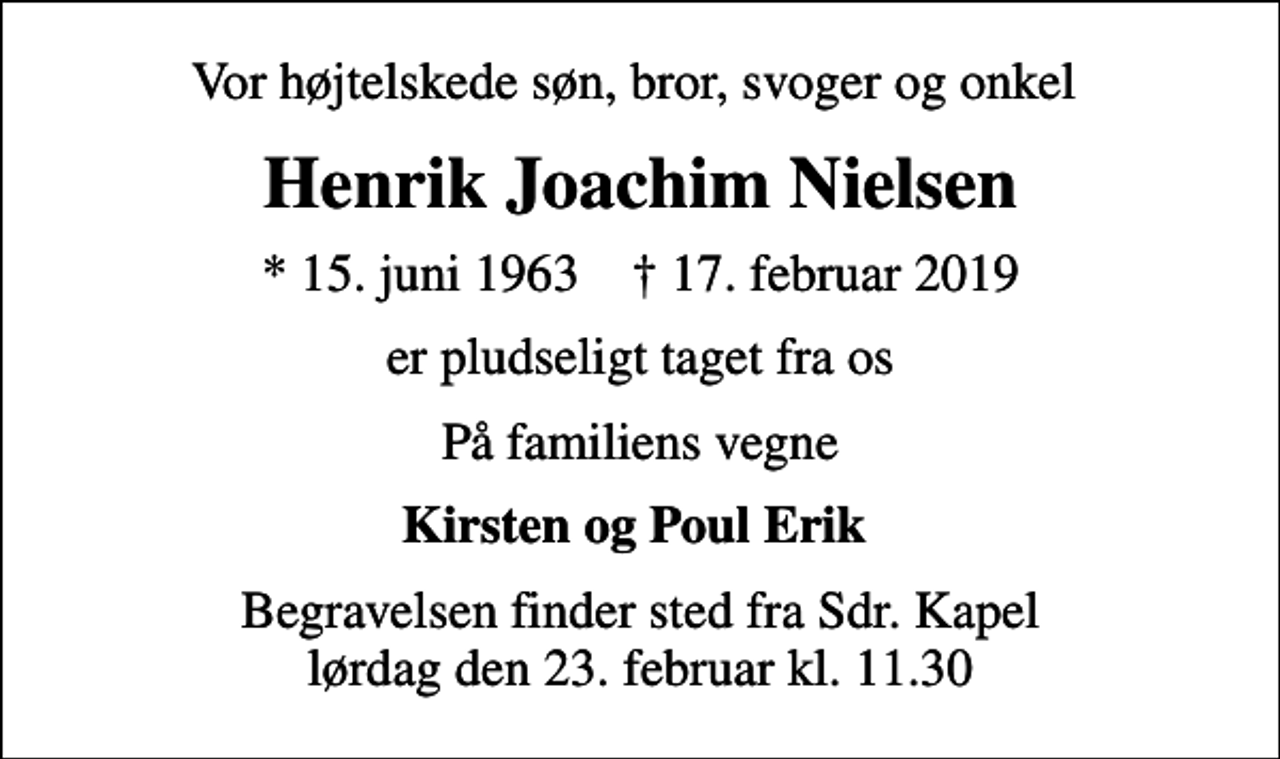 <p>Vor højtelskede søn, bror, svoger og onkel<br />Henrik Joachim Nielsen<br />* 15. juni 1963 ✝ 17. februar 2019<br />er pludseligt taget fra os<br />På familiens vegne<br />Kirsten og Poul Erik<br />Begravelsen finder sted fra Sdr. Kapel lørdag den 23. februar kl. 11.30</p>