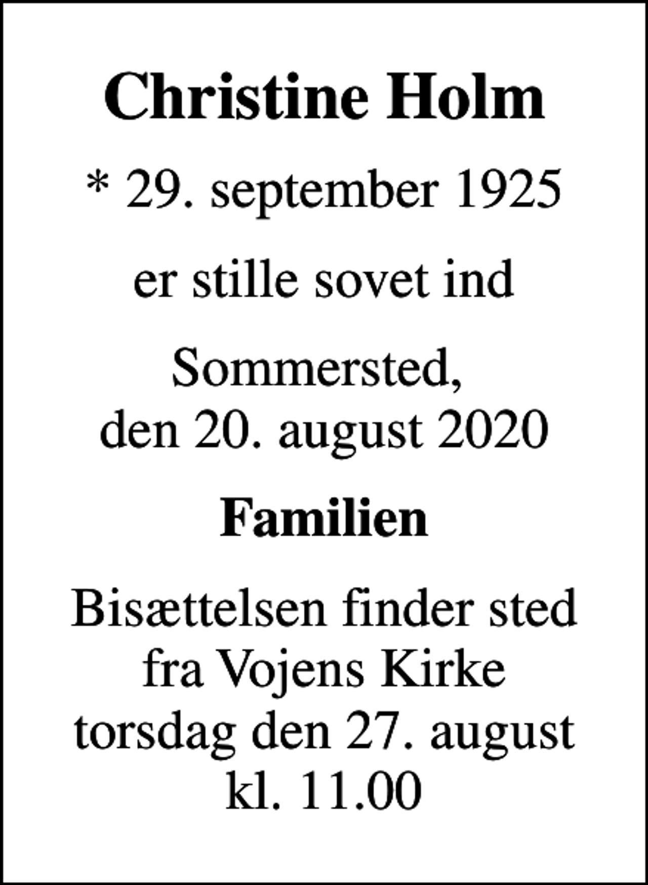 <p>Christine Holm<br />* 29. september 1925<br />er stille sovet ind<br />Sommersted, den 20. august 2020<br />Familien<br />Bisættelsen finder sted fra Vojens Kirke torsdag den 27. august kl. 11.00</p>