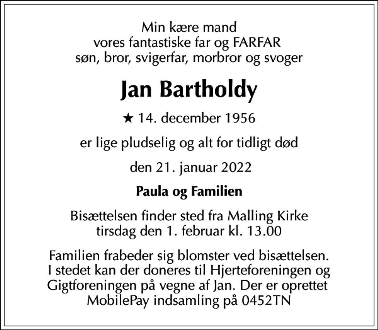 <p>Min kære mand vores fantastiske far og FARFAR søn, bror, svigerfar, morbror og svoger<br />Jan Bartholdy<br />* 14. december 1956<br />er lige pludselig og alt for tidligt død<br />den 21. januar 2022<br />Paula og Familien<br />Bisættelsen finder sted fra Malling Kirke tirsdag den 1. februar kl. 13.00<br />Familien frabeder sig blomster ved bisættelsen. I stedet kan der doneres til Hjerteforeningen og Gigtforeningen på vegne af Jan. Der er oprettet MobilePay indsamling på 0452TN</p>