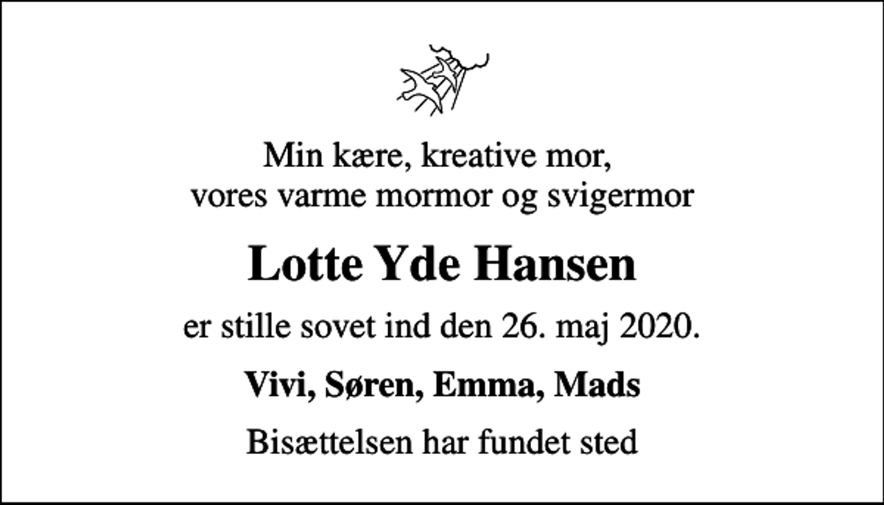 <p>Min kære, kreative mor, vores varme mormor og svigermor<br />Lotte Yde Hansen<br />er stille sovet ind den 26. maj 2020.<br />Vivi, Søren, Emma, Mads<br />Bisættelsen har fundet sted</p>