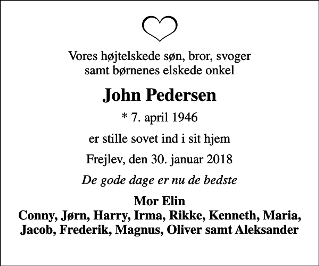 <p>Vores højtelskede søn, bror, svoger samt børnenes elskede onkel<br />John Pedersen<br />* 7. april 1946<br />er stille sovet ind i sit hjem<br />Frejlev, den 30. januar 2018<br />De gode dage er nu de bedste<br />Mor Elin Conny, Jørn, Harry, Irma, Rikke, Kenneth, Maria, Jacob, Frederik, Magnus, Oliver samt Aleksander</p>