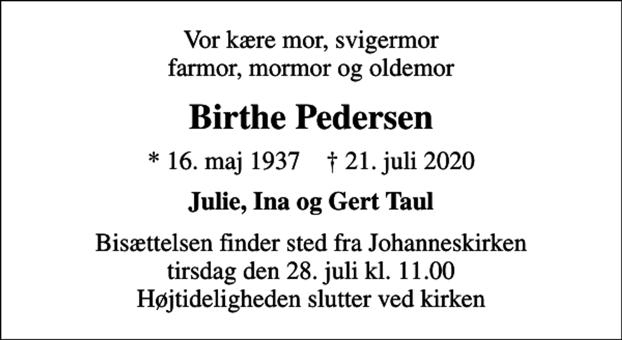<p>Vor kære mor, svigermor farmor, mormor og oldemor<br />Birthe Pedersen<br />* 16. maj 1937 ✝ 21. juli 2020<br />Julie, Ina og Gert Taul<br />Bisættelsen finder sted fra Johanneskirken tirsdag den 28. juli kl. 11.00 Højtideligheden slutter ved kirken</p>