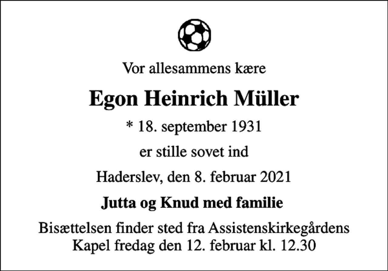 <p>Vor allesammens kære<br />Egon Heinrich Müller<br />* 18. september 1931<br />er stille sovet ind<br />Haderslev, den 8. februar 2021<br />Jutta og Knud med familie<br />Bisættelsen finder sted fra Assistenskirkegårdens Kapel fredag den 12. februar kl. 12.30</p>