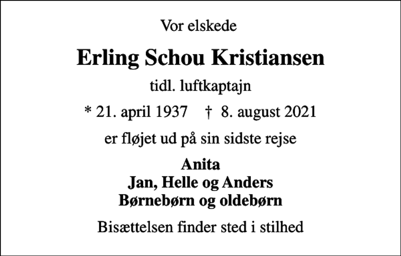 <p>Vor elskede<br />Erling Schou Kristiansen<br />tidl. luftkaptajn<br />* 21. april 1937 ✝ 8. august 2021<br />er fløjet ud på sin sidste rejse<br />Anita Jan, Helle og Anders Børnebørn og oldebørn<br />Bisættelsen finder sted i stilhed</p>