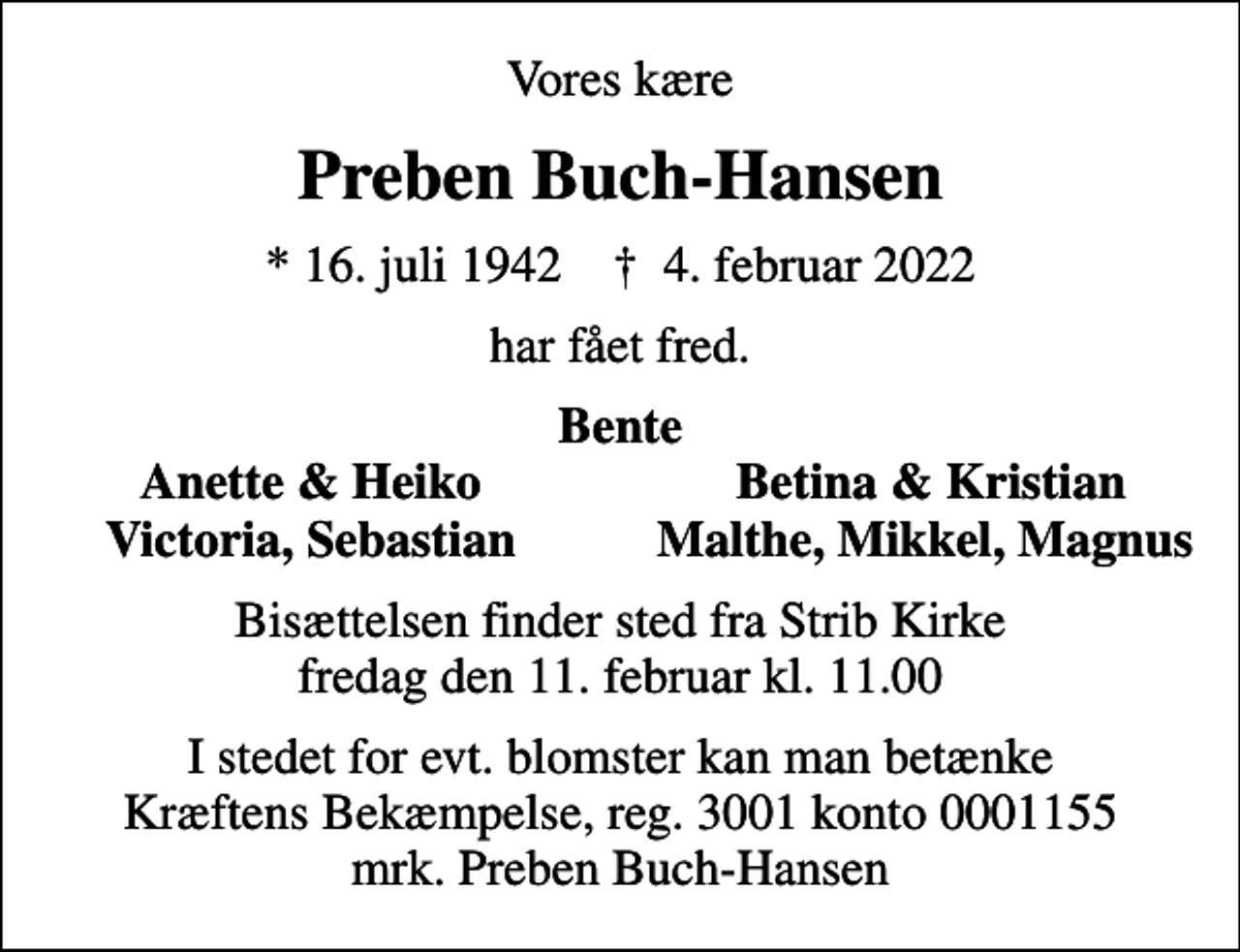 <p>Vores kære<br />Preben Buch-Hansen<br />* 16. juli 1942 ✝ 4. februar 2022<br />har fået fred.<br />Bente<br />Anette &amp; Heiko<br />Betina &amp; Kristian<br />Victoria, Sebastian<br />Malthe, Mikkel, Magnus<br />Bisættelsen finder sted fra Strib Kirke fredag den 11. februar kl. 11.00<br />I stedet for evt. blomster kan man betænke<br />Kræftens Bekæmpelse reg.3001konto0001155mrk. Preben<br />Buch-Hansen</p>