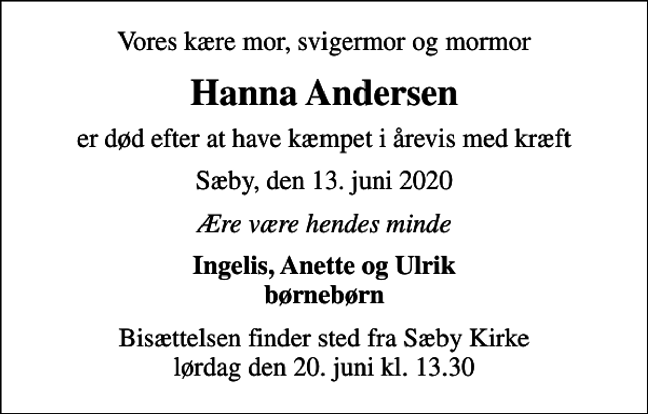 <p>Vores kære mor, svigermor og mormor<br />Hanna Andersen<br />er død efter at have kæmpet i årevis med kræft<br />Sæby, den 13. juni 2020<br />Ære være hendes minde<br />Ingelis, Anette og Ulrik børnebørn<br />Bisættelsen finder sted fra Sæby Kirke lørdag den 20. juni kl. 13.30</p>