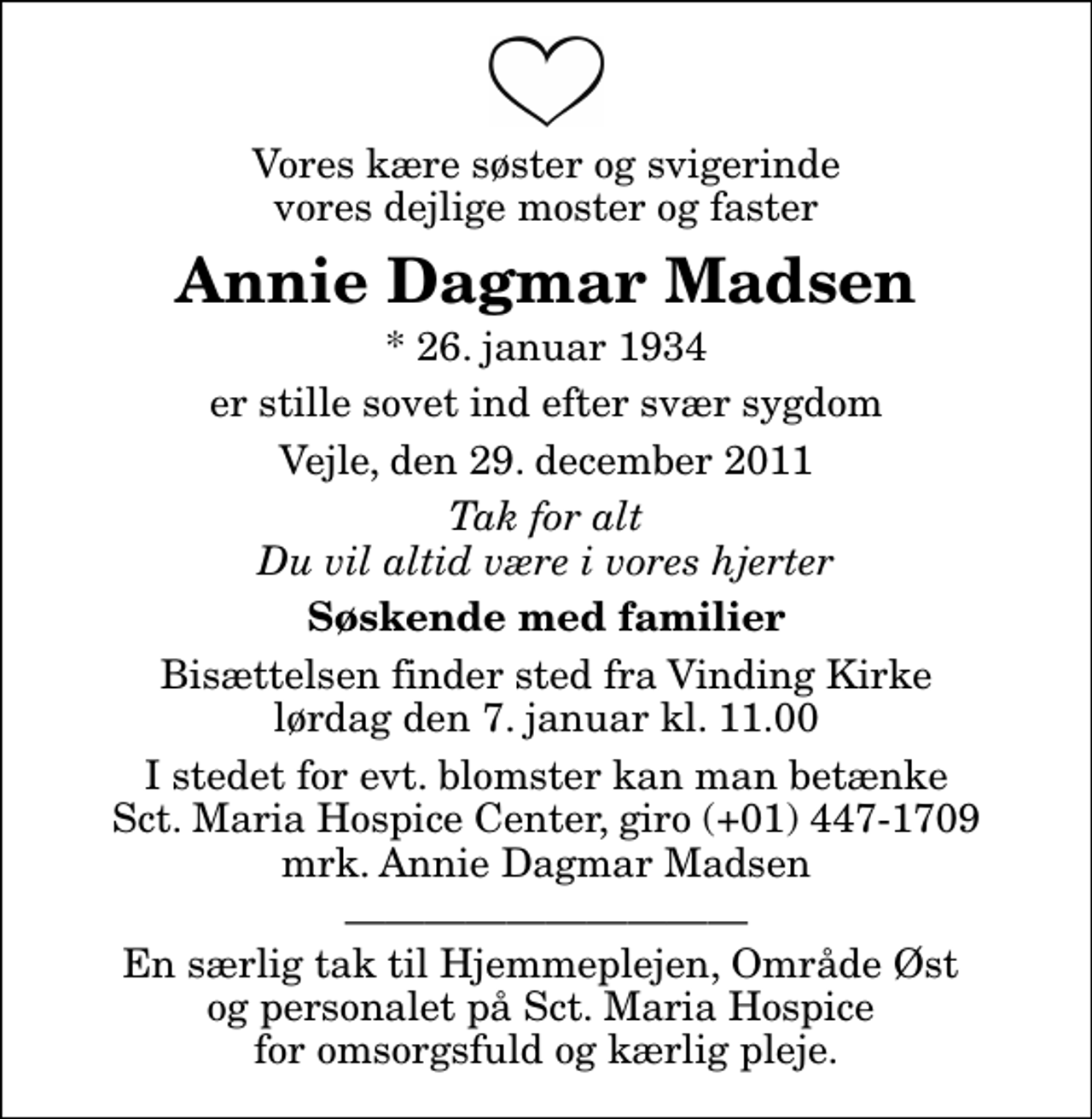 <p>Vores kære søster og svigerinde vores dejlige moster og faster<br />Annie Dagmar Madsen<br />* 26. januar 1934<br />er stille sovet ind efter svær sygdom<br />Vejle, den 29. december 2011<br />Tak for alt Du vil altid være i vores hjerter<br />Søskende med familier<br />Bisættelsen finder sted fra Vinding Kirke lørdag den 7. januar kl. 11.00<br />I stedet for evt. blomster kan man betænke<br />Sct. Maria Hospice Center reg.7030,kontonr.1310622mrk. Annie Dagmar<br />Madsen<br />En særlig tak til Hjemmeplejen, Område Øst og personalet på Sct. Maria Hospice for omsorgsfuld og kærlig pleje.</p>