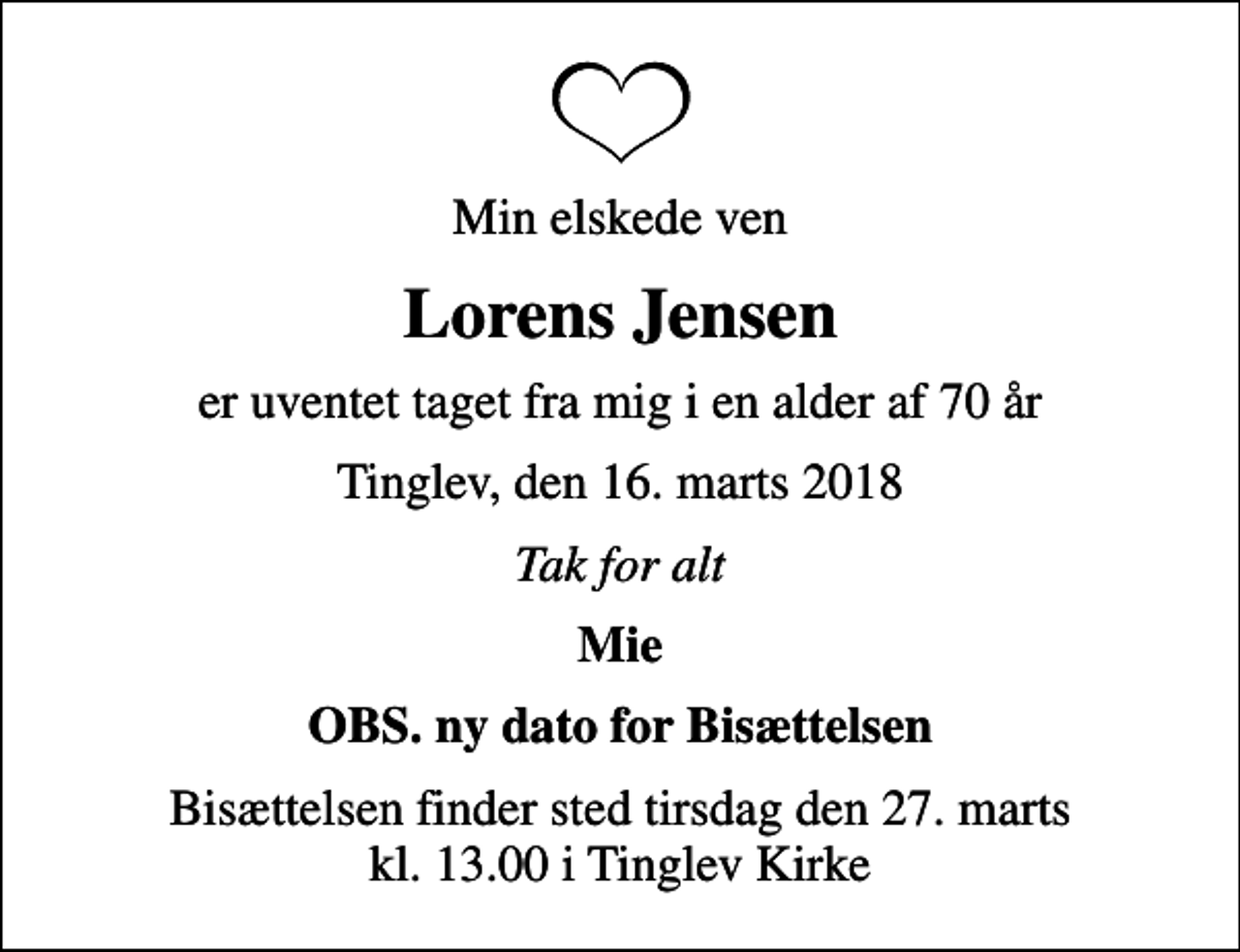 <p>Min elskede ven<br />Lorens Jensen<br />er uventet taget fra mig i en alder af 70 år<br />Tinglev, den 16. marts 2018<br />Tak for alt<br />Mie<br />OBS. ny dato for Bisættelsen<br />Bisættelsen finder sted tirsdag den 27. marts kl. 13.00 i Tinglev Kirke</p>