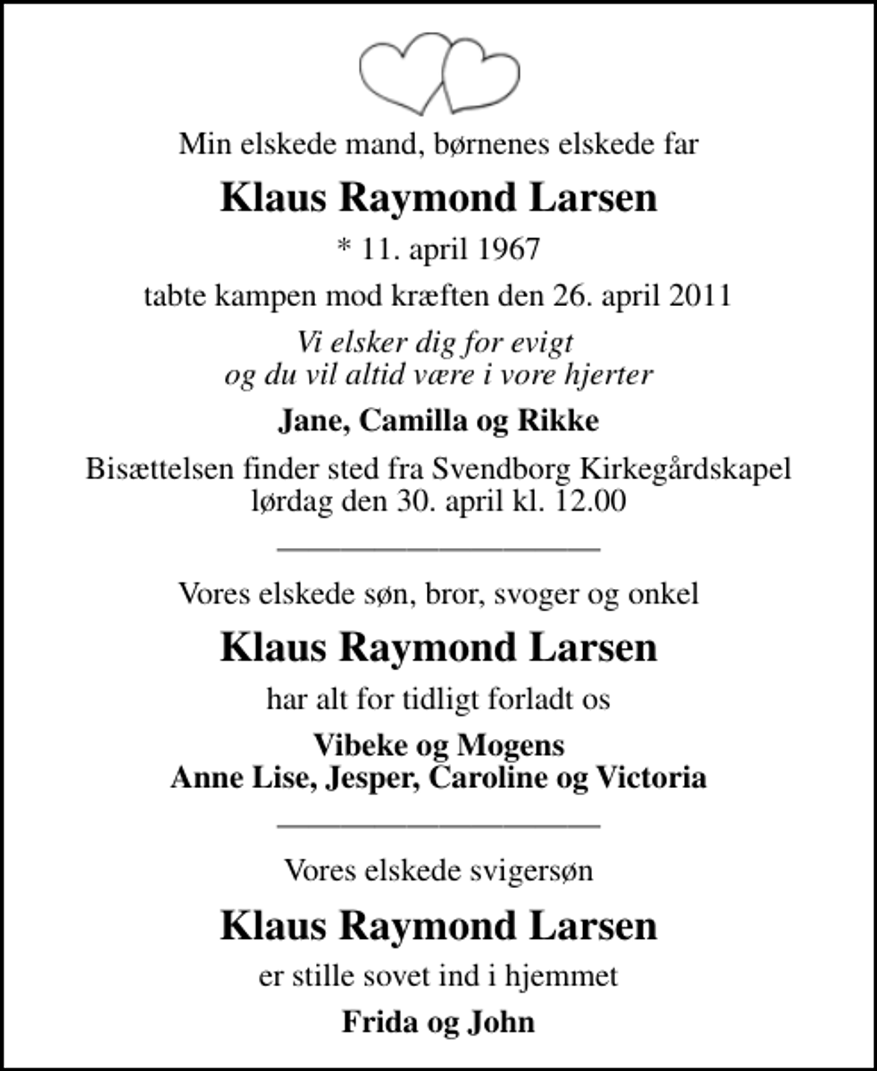 <p>Min elskede mand, børnenes elskede far<br />Klaus Raymond Larsen<br />* 11. april 1967<br />tabte kampen mod kræften den 26. april 2011<br />Vi elsker dig for evigt og du vil altid være i vore hjerter<br />Jane, Camilla og Rikke<br />Bisættelsen finder sted fra Svendborg Kirkegårdskapel lørdag den 30. april kl. 12.00<br />Vores elskede søn, bror, svoger og onkel<br />Klaus Raymond Larsen<br />har alt for tidligt forladt os<br />Vibeke og Mogens Anne Lise, Jesper, Caroline og Victoria<br />Vores elskede svigersøn<br />Klaus Raymond Larsen<br />er stille sovet ind i hjemmet<br />Frida og John</p>