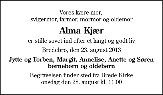 <p>Vores kære mor, svigermor, farmor, mormor og oldemor<br />Alma Kjær<br />er stille sovet ind efter et langt og godt liv<br />Bredebro, den 23. august 2013<br />Jytte og Torben, Margit, Annelise, Anette og Søren børnebørn og oldebørn<br />Begravelsen finder sted fra Brede Kirke onsdag den 28. august kl. 11.00</p>