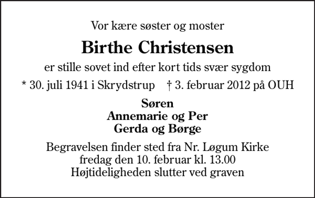 <p>Vor kære søster og moster<br />Birthe Christensen<br />er stille sovet ind efter kort tids svær sygdom<br />* 30. juli 1941 i Skrydstrup ✝ 3. februar 2012 på OUH<br />Søren Annemarie og Per Gerda og Børge<br />Begravelsen finder sted fra Nr. Løgum Kirke fredag den 10. februar kl. 13.00 Højtideligheden slutter ved graven</p>