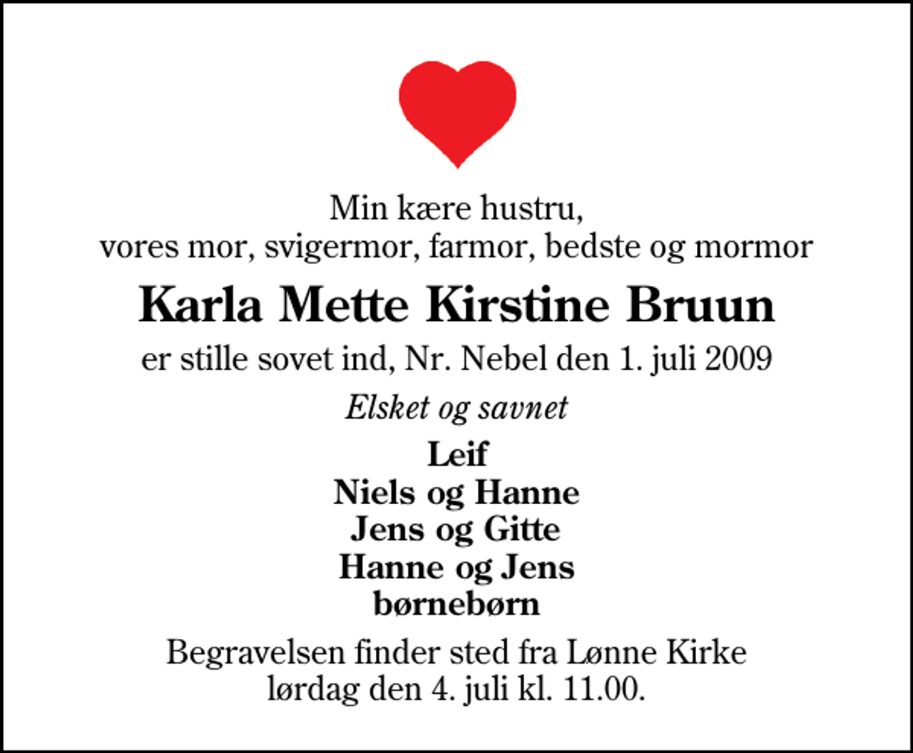 <p>Min kære hustru, vores mor, svigermor, farmor, bedste og mormor<br />Karla Mette Kirstine Bruun<br />er stille sovet ind, Nr. Nebel den 1. juli 2009<br />Elsket og savnet<br />Leif Niels og Hanne Jens og Gitte Hanne og Jens børnebørn<br />Begravelsen finder sted fra Lønne Kirke lørdag den 4. juli kl. 11.00</p>
